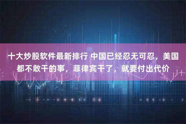 十大炒股软件最新排行 中国已经忍无可忍，美国都不敢干的事，菲律宾干了，就要付出代价
