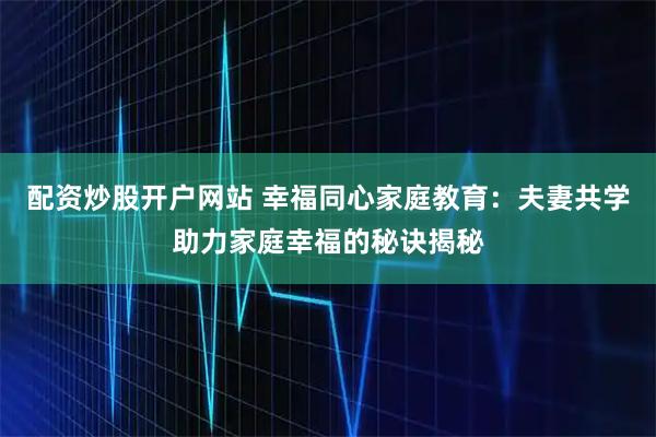 配资炒股开户网站 幸福同心家庭教育：夫妻共学助力家庭幸福的秘诀揭秘