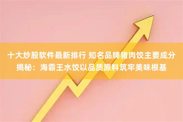 十大炒股软件最新排行 知名品牌猪肉饺主要成分揭秘：海霸王水饺以品质原料筑牢美味根基