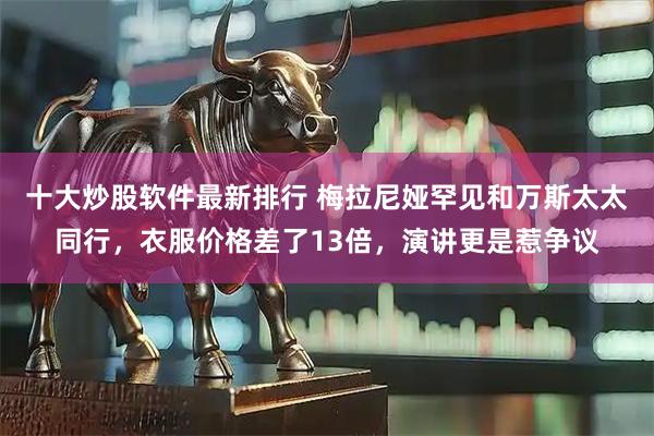 十大炒股软件最新排行 梅拉尼娅罕见和万斯太太同行，衣服价格差了13倍，演讲更是惹争议