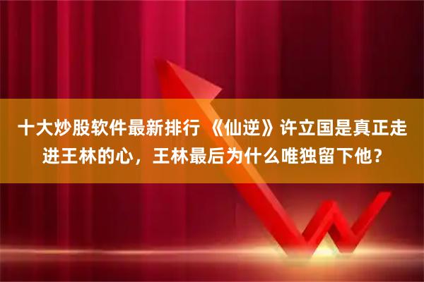 十大炒股软件最新排行 《仙逆》许立国是真正走进王林的心，王林最后为什么唯独留下他？