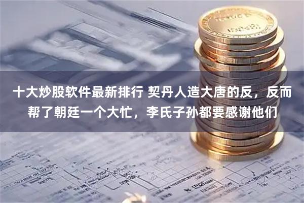 十大炒股软件最新排行 契丹人造大唐的反，反而帮了朝廷一个大忙，李氏子孙都要感谢他们