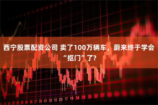 西宁股票配资公司 卖了100万辆车，蔚来终于学会“抠门”了?