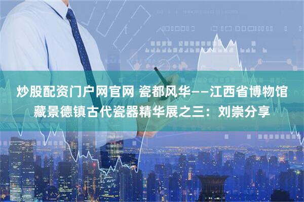炒股配资门户网官网 瓷都风华——江西省博物馆藏景德镇古代瓷器精华展之三：刘崇分享