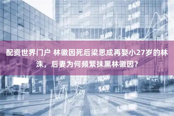 配资世界门户 林徽因死后梁思成再娶小27岁的林洙，后妻为何频繁抹黑林徽因？