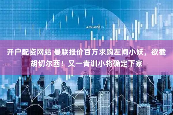开户配资网站 曼联报价百万求购左闸小妖，欲截胡切尔西！又一青训小将确定下家