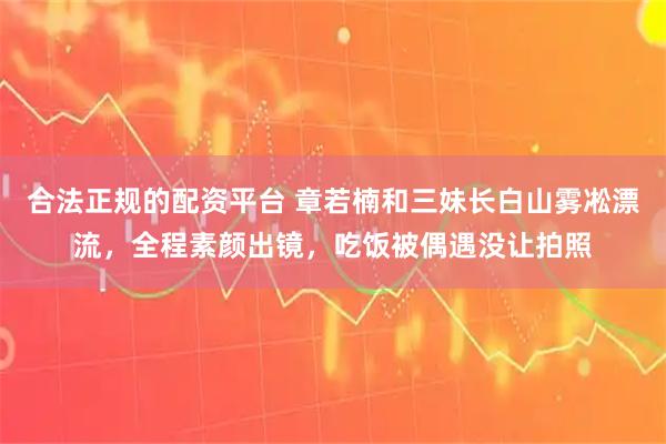 合法正规的配资平台 章若楠和三妹长白山雾凇漂流，全程素颜出镜，吃饭被偶遇没让拍照