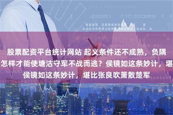 股票配资平台统计网站 起义条件还不成熟，负隅顽抗更不可接受，怎样才能使塘沽守军不战而逃？侯镜如这条妙计，堪比张良吹箫散楚军