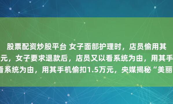 股票配资炒股平台 女子面部护理时，店员偷用其手机办理贷款扣款1万元，女子要求退款后，店员又以看系统为由，用其手机偷扣1.5万元，央媒揭秘“美丽陷阱”