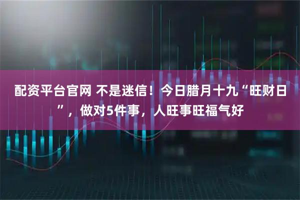 配资平台官网 不是迷信！今日腊月十九“旺财日”，做对5件事，人旺事旺福气好