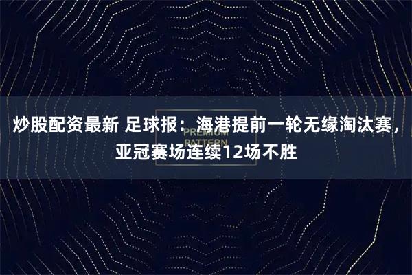 炒股配资最新 足球报：海港提前一轮无缘淘汰赛，亚冠赛场连续12场不胜