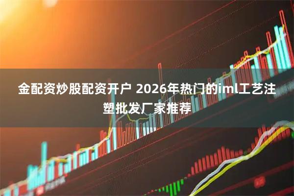 金配资炒股配资开户 2026年热门的iml工艺注塑批发厂家推荐