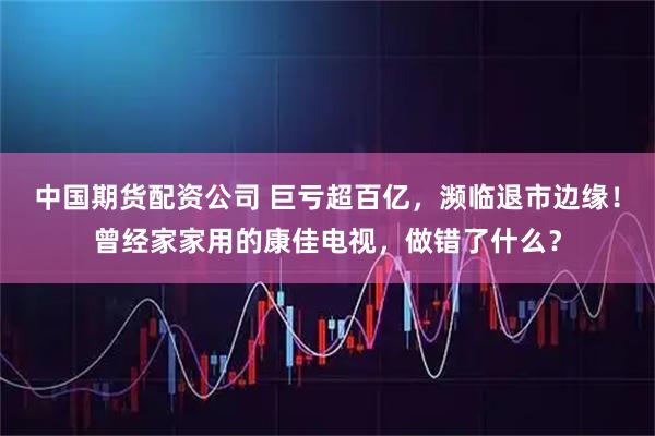 中国期货配资公司 巨亏超百亿，濒临退市边缘！曾经家家用的康佳电视，做错了什么？