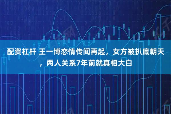 配资杠杆 王一博恋情传闻再起，女方被扒底朝天，两人关系7年前就真相大白