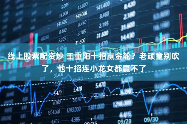 线上股票配资炒 王重阳十招赢金轮？老顽童别吹了，他十招连小龙女都赢不了