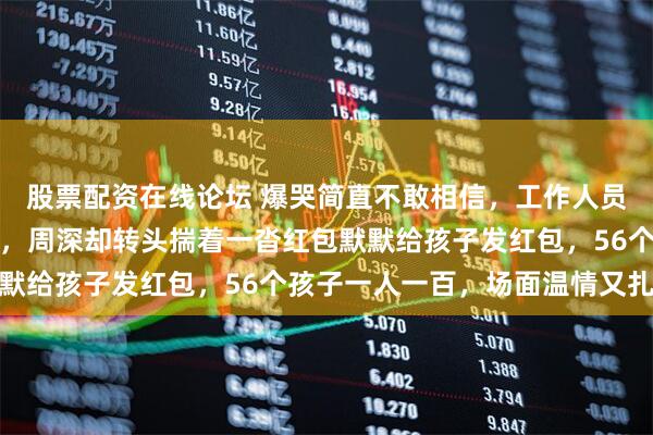 股票配资在线论坛 爆哭简直不敢相信，工作人员拦住说单身不用发红包，周深却转头揣着一沓红包默默给孩子发红包，56个孩子一人一百，场面温情又扎心