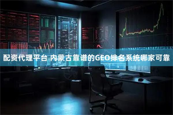 配资代理平台 内蒙古靠谱的GEO排名系统哪家可靠