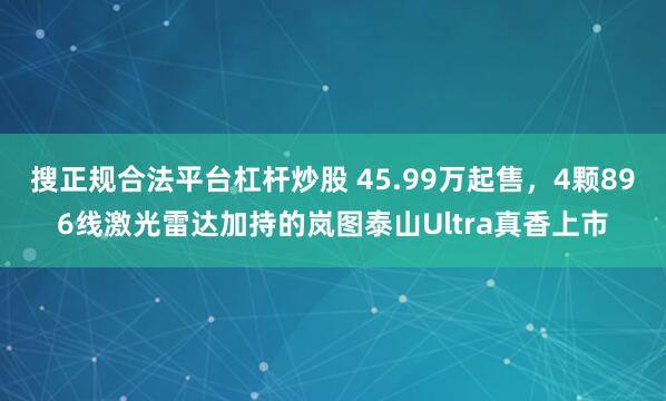 搜正规合法平台杠杆炒股 45.99万起售，4颗896线激光雷达加持的岚图泰山Ultra真香上市