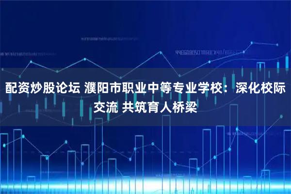 配资炒股论坛 濮阳市职业中等专业学校：深化校际交流 共筑育人桥梁