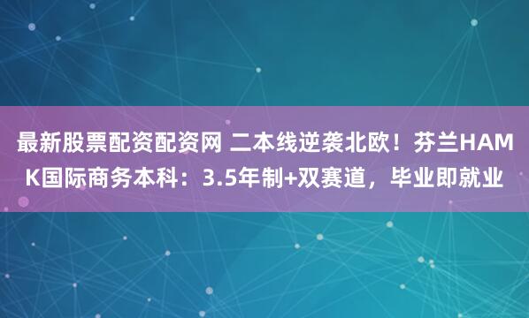 最新股票配资配资网 二本线逆袭北欧！芬兰HAMK国际商务本科：3.5年制+双赛道，毕业即就业