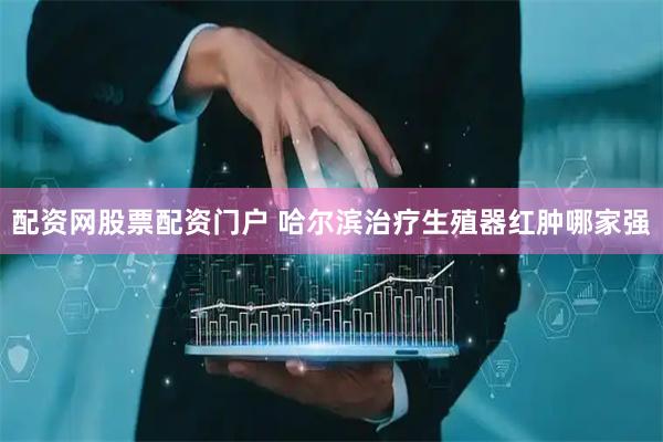 配资网股票配资门户 哈尔滨治疗生殖器红肿哪家强