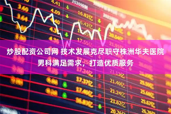 炒股配资公司网 技术发展克尽职守株洲华夫医院男科满足需求，打造优质服务