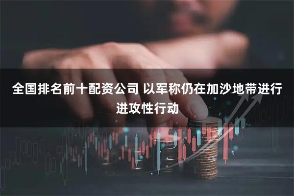全国排名前十配资公司 以军称仍在加沙地带进行进攻性行动